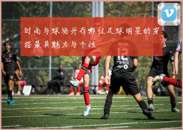时尚与球场并存哪位足球明星的穿搭最具魅力与个性