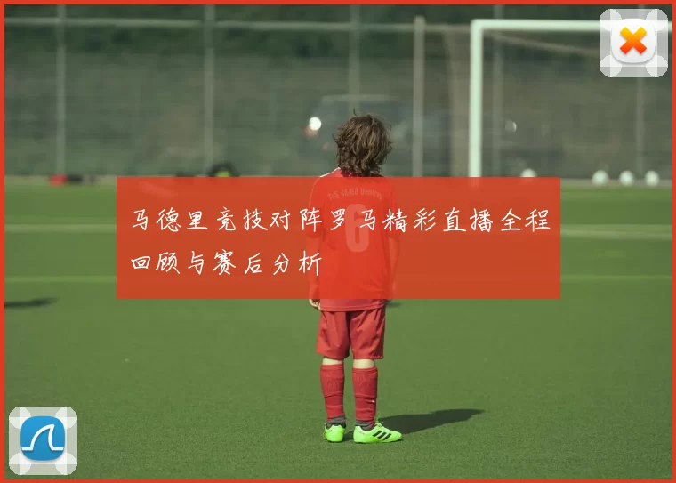马德里竞技对阵罗马精彩直播全程回顾与赛后分析