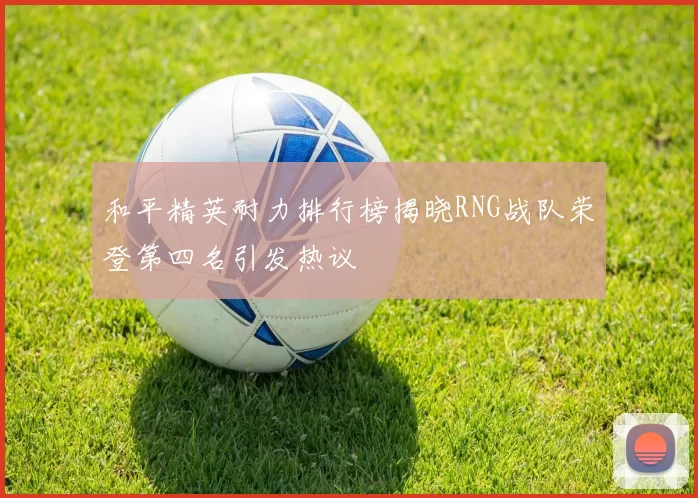 和平精英耐力排行榜揭晓RNG战队荣登第四名引发热议