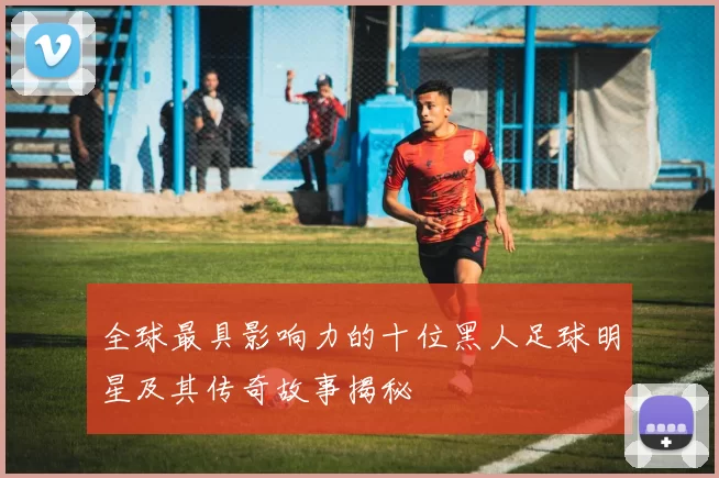 全球最具影响力的十位黑人足球明星及其传奇故事揭秘