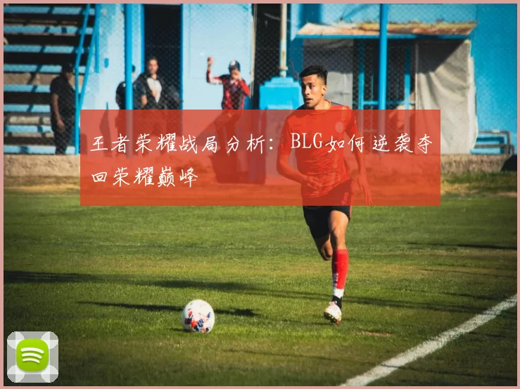 王者荣耀战局分析：BLG如何逆袭夺回荣耀巅峰