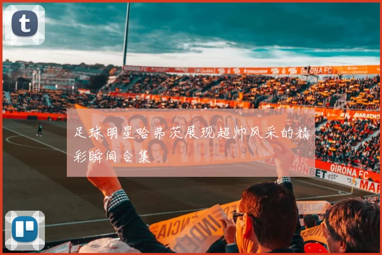 足球明星哈弗茨展现超帅风采的精彩瞬间合集