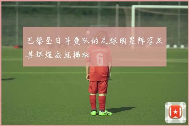 巴黎圣日耳曼队的足球明星阵容及其辉煌成就揭秘