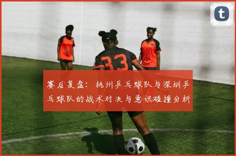 赛后复盘：杭州乒乓球队与深圳乒乓球队的战术对决与意识碰撞分析