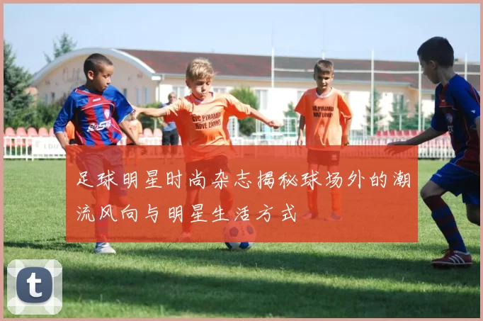 足球明星时尚杂志揭秘球场外的潮流风向与明星生活方式