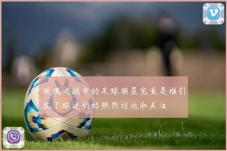 玫瑰之战中的足球明星究竟是谁引发了球迷们的热烈讨论和关注
