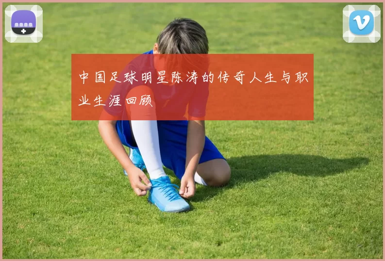中国足球明星陈涛的传奇人生与职业生涯回顾