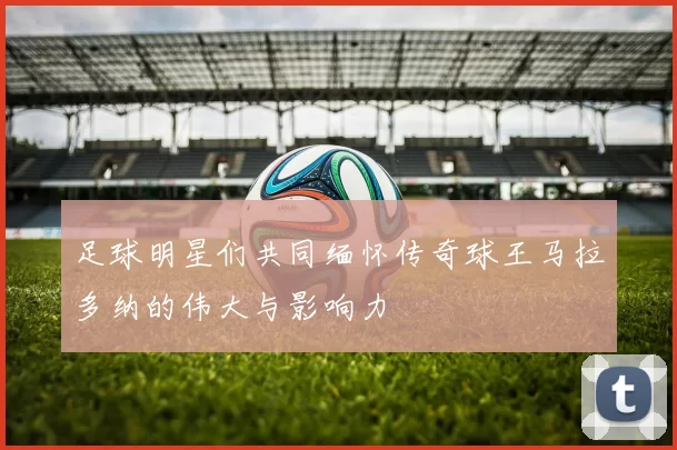 足球明星们共同缅怀传奇球王马拉多纳的伟大与影响力