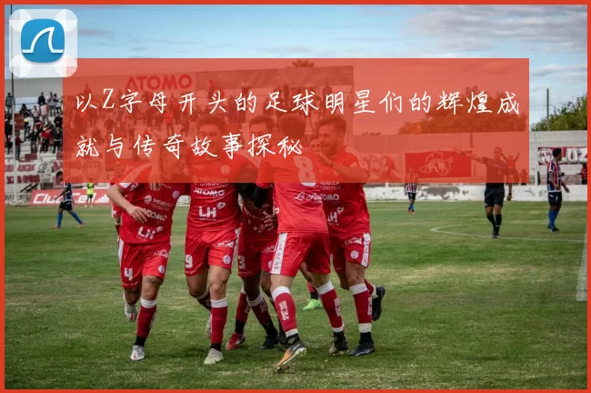以Z字母开头的足球明星们的辉煌成就与传奇故事探秘