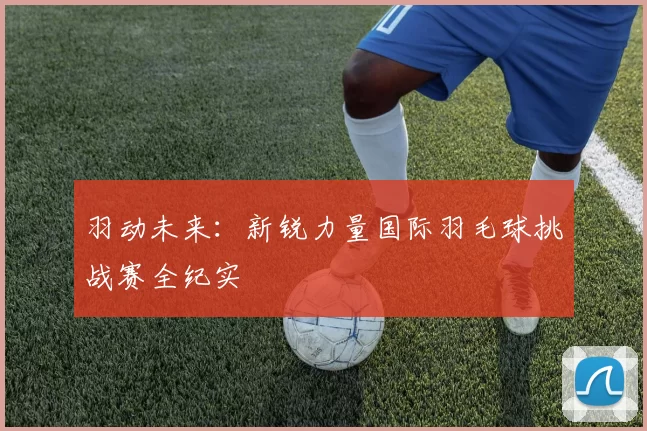 羽动未来：新锐力量国际羽毛球挑战赛全纪实