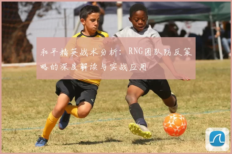 和平精英战术分析：RNG团队防反策略的深度解读与实战应用