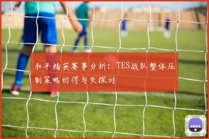 和平精英赛事分析：TES战队整体压制策略的得与失探讨