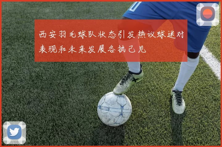 西安羽毛球队状态引发热议球迷对表现和未来发展各执己见