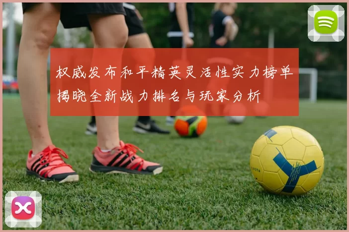 权威发布和平精英灵活性实力榜单揭晓全新战力排名与玩家分析