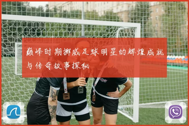 巅峰时期挪威足球明星的辉煌成就与传奇故事探秘