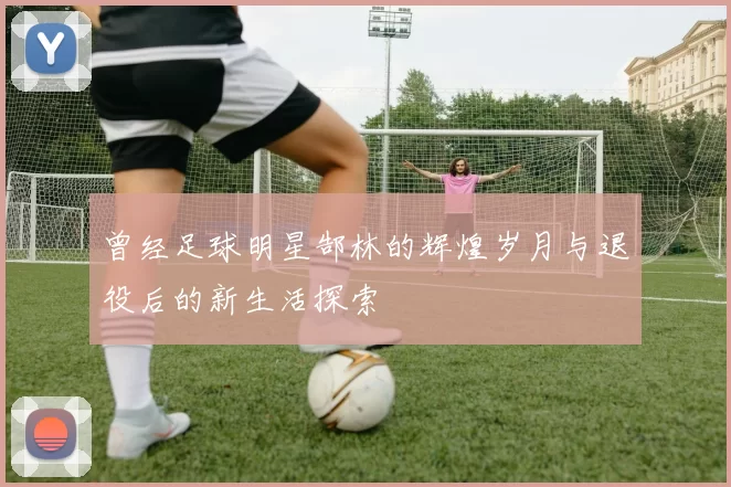 曾经足球明星郜林的辉煌岁月与退役后的新生活探索