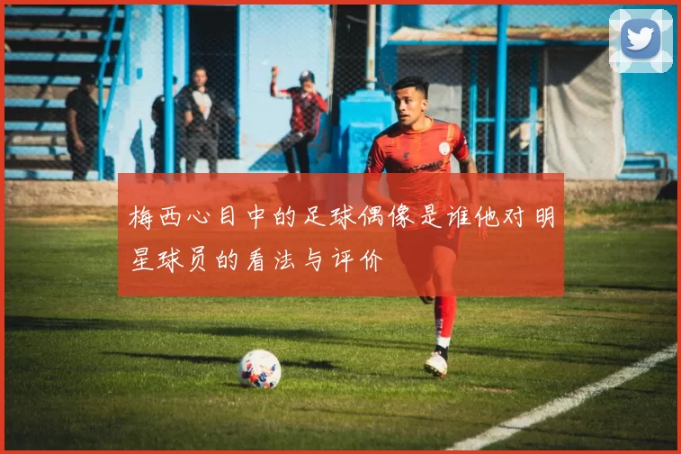 梅西心目中的足球偶像是谁他对明星球员的看法与评价