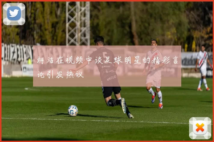 柯洁在视频中谈足球明星的精彩言论引发热议