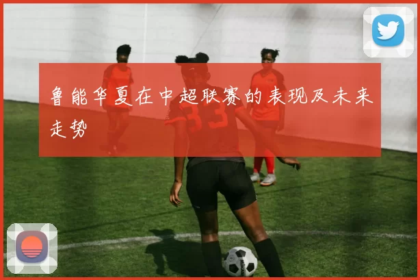 鲁能华夏在中超联赛的表现及未来走势
