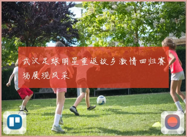 武汉足球明星重返故乡激情回归赛场展现风采