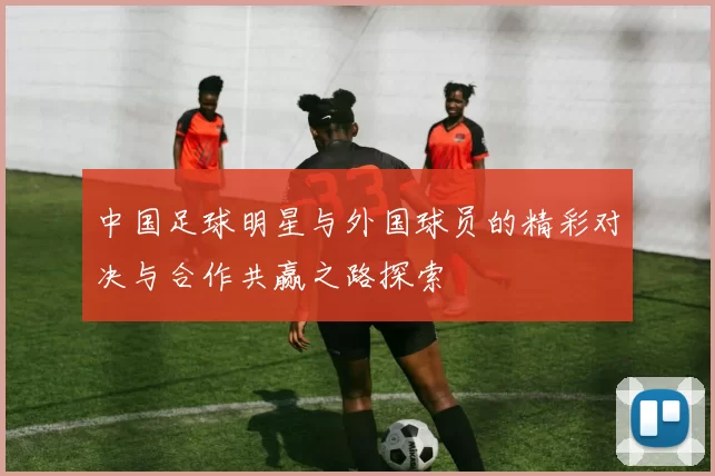 中国足球明星与外国球员的精彩对决与合作共赢之路探索