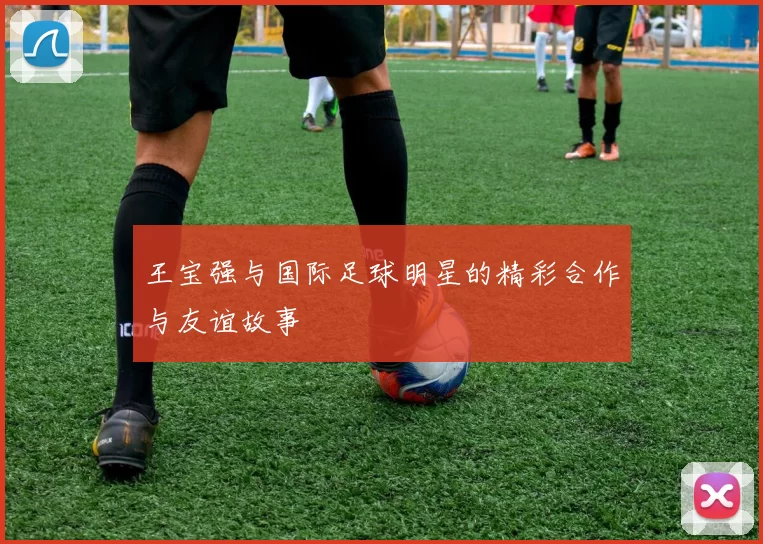 王宝强与国际足球明星的精彩合作与友谊故事