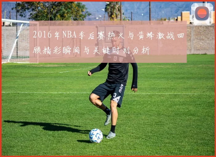 2016年NBA季后赛热火与黄蜂激战回顾精彩瞬间与关键时刻分析