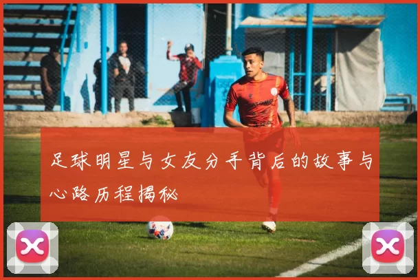 足球明星与女友分手背后的故事与心路历程揭秘