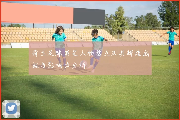 荷兰足球明星人物盘点及其辉煌成就与影响力分析
