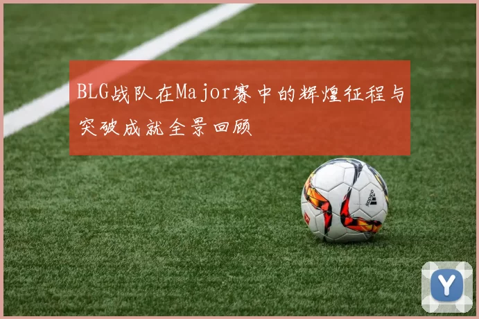 BLG战队在Major赛中的辉煌征程与突破成就全景回顾