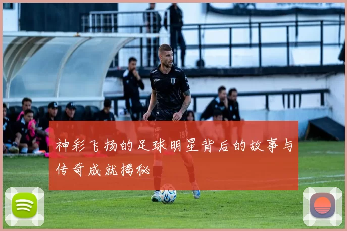 神彩飞扬的足球明星背后的故事与传奇成就揭秘