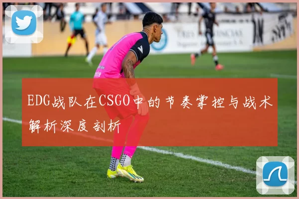 EDG战队在CSGO中的节奏掌控与战术解析深度剖析