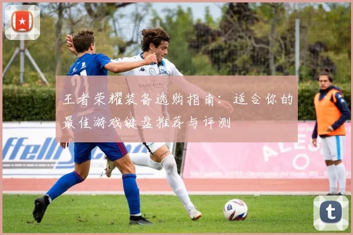 王者荣耀装备选购指南：适合你的最佳游戏键盘推荐与评测