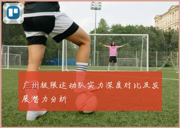 广州极限运动队实力深度对比及发展潜力分析