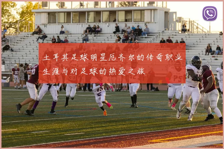 土耳其足球明星厄齐尔的传奇职业生涯与对足球的热爱之旅