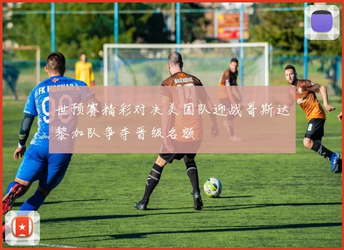 世预赛精彩对决美国队迎战哥斯达黎加队争夺晋级名额