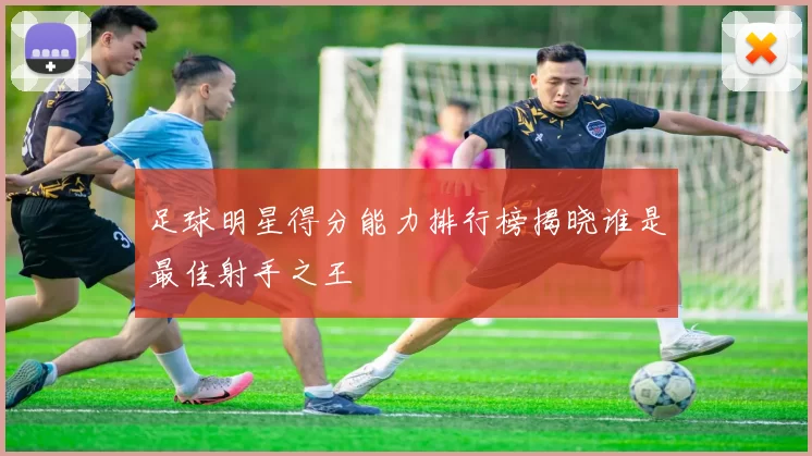 足球明星得分能力排行榜揭晓谁是最佳射手之王