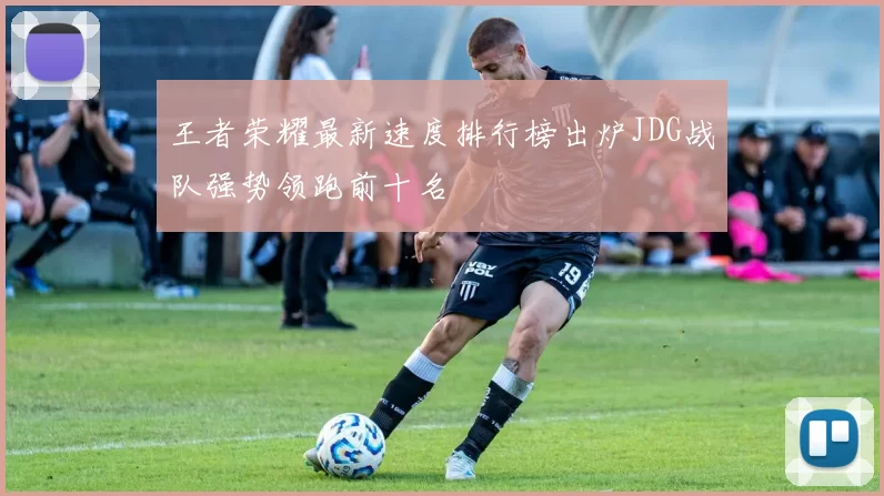 王者荣耀最新速度排行榜出炉JDG战队强势领跑前十名