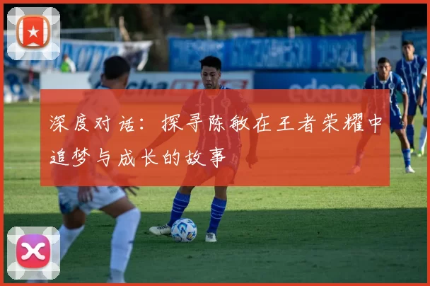 深度对话：探寻陈敏在王者荣耀中追梦与成长的故事