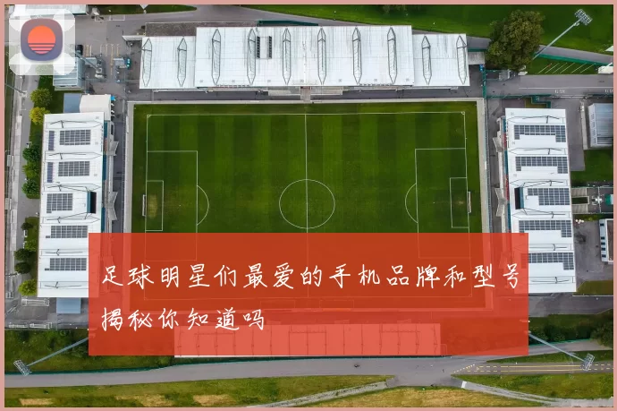 足球明星们最爱的手机品牌和型号揭秘你知道吗