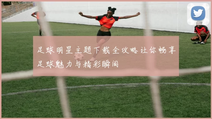 足球明星主题下载全攻略让你畅享足球魅力与精彩瞬间