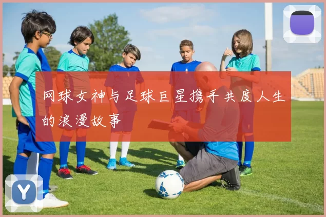 网球女神与足球巨星携手共度人生的浪漫故事