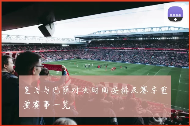 皇马与巴萨对决时间安排及赛季重要赛事一览