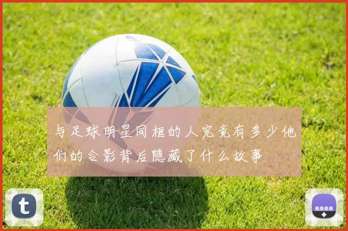 与足球明星同框的人究竟有多少他们的合影背后隐藏了什么故事