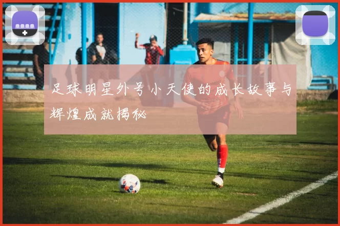 足球明星外号小天使的成长故事与辉煌成就揭秘