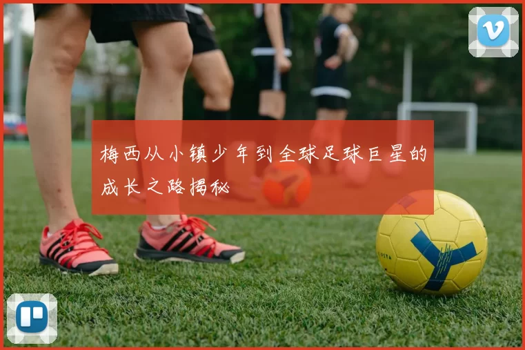 梅西从小镇少年到全球足球巨星的成长之路揭秘