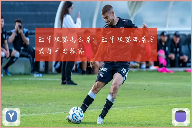 西甲联赛怎么看：西甲联赛观看方式与平台推荐