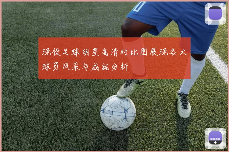 现役足球明星高清对比图展现各大球员风采与成就分析