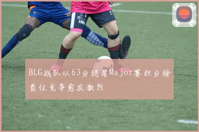 BLG战队以63分稳居Major赛积分榜首位竞争愈发激烈
