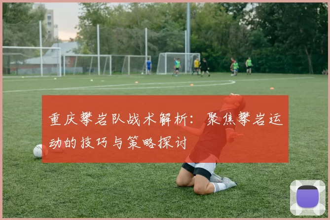 重庆攀岩队战术解析：聚焦攀岩运动的技巧与策略探讨